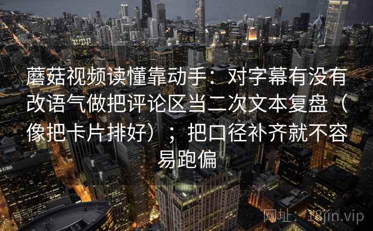 蘑菇视频读懂靠动手：对字幕有没有改语气做把评论区当二次文本复盘（像把卡片排好）；把口径补齐就不容易跑偏  第2张