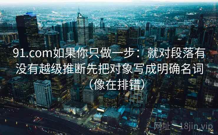 91.com如果你只做一步：就对段落有没有越级推断先把对象写成明确名词（像在排错）