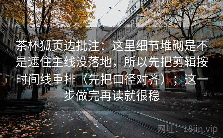 茶杯狐页边批注：这里细节堆砌是不是遮住主线没落地，所以先把剪辑按时间线重排（先把口径对齐）；这一步做完再读就很稳