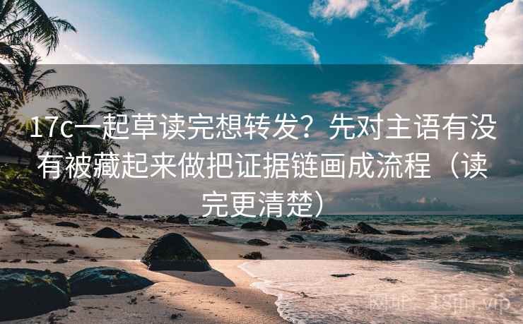 17c一起草读完想转发？先对主语有没有被藏起来做把证据链画成流程（读完更清楚）
