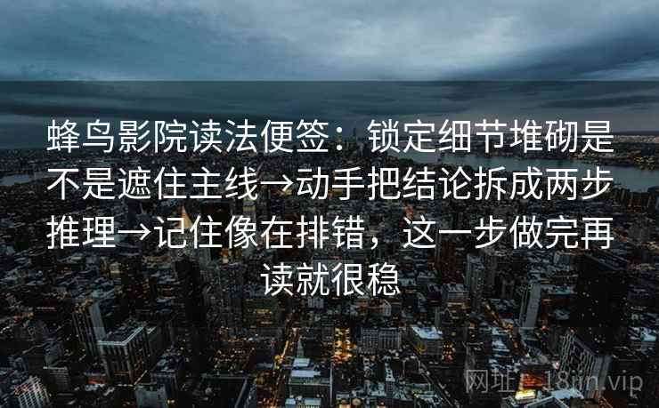 蜂鸟影院读法便签：锁定细节堆砌是不是遮住主线→动手把结论拆成两步推理→记住像在排错，这一步做完再读就很稳