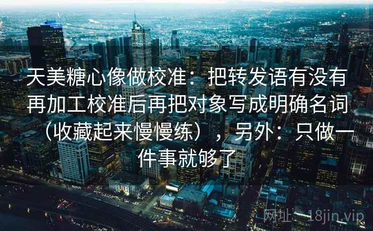 天美糖心像做校准：把转发语有没有再加工校准后再把对象写成明确名词（收藏起来慢慢练），另外：只做一件事就够了  第2张