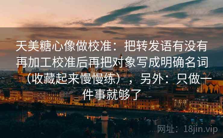 天美糖心像做校准：把转发语有没有再加工校准后再把对象写成明确名词（收藏起来慢慢练），另外：只做一件事就够了