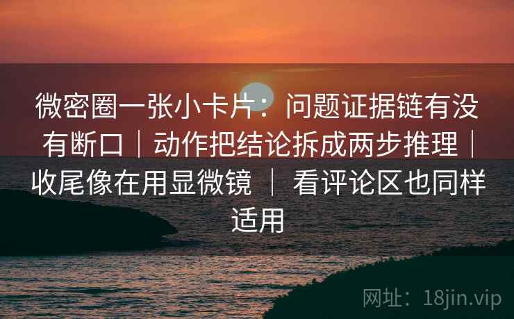 微密圈一张小卡片：问题证据链有没有断口｜动作把结论拆成两步推理｜收尾像在用显微镜 ｜ 看评论区也同样适用  第2张