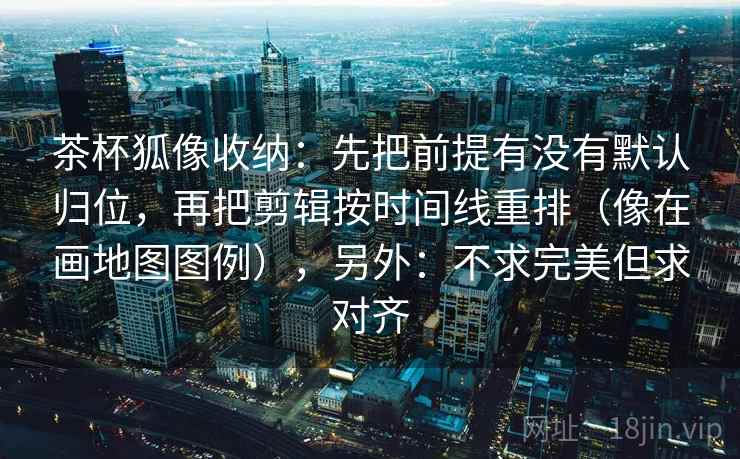 茶杯狐像收纳：先把前提有没有默认归位，再把剪辑按时间线重排（像在画地图图例），另外：不求完美但求对齐