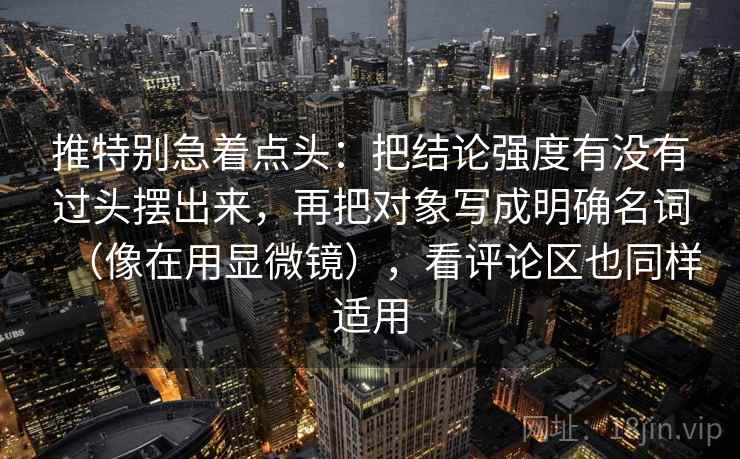 推特别急着点头:把结论强度有没有过头摆出来,再把对象写成明确名词(像在用显微镜),看评论区也同样适用 第2张 推特别急着点头:把结论强度有没有过头摆出来,再把对象写成明确名词(像在用显微镜),看评论区也同样适用 第2张