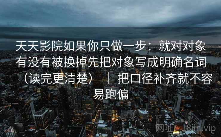 天天影院如果你只做一步：就对对象有没有被换掉先把对象写成明确名词（读完更清楚） ｜ 把口径补齐就不容易跑偏