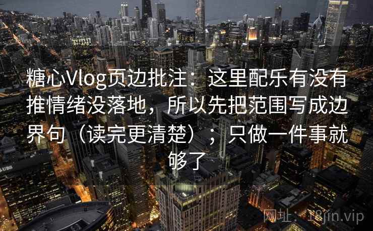 糖心Vlog页边批注：这里配乐有没有推情绪没落地，所以先把范围写成边界句（读完更清楚）；只做一件事就够了