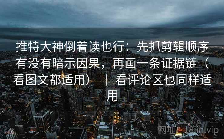 推特大神倒着读也行：先抓剪辑顺序有没有暗示因果，再画一条证据链（看图文都适用） ｜ 看评论区也同样适用