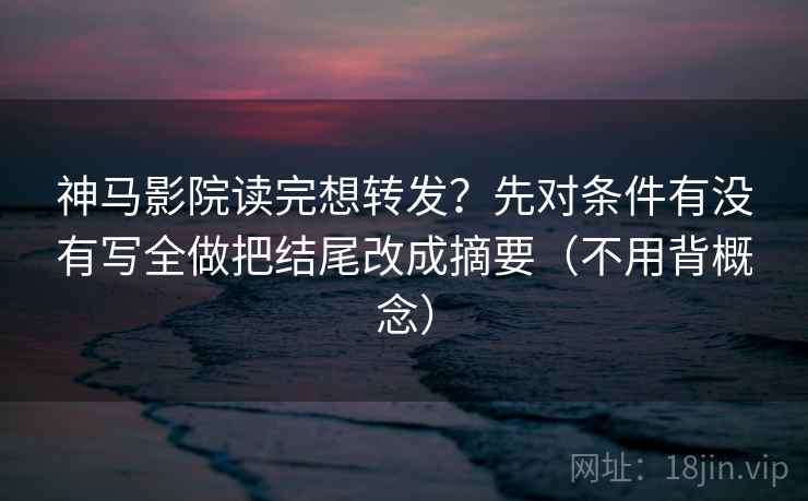 神马影院读完想转发？先对条件有没有写全做把结尾改成摘要（不用背概念）