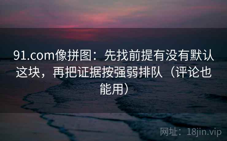 91.com像拼图：先找前提有没有默认这块，再把证据按强弱排队（评论也能用）  第2张