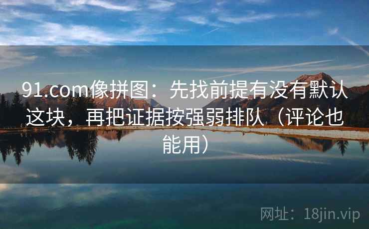 91.com像拼图：先找前提有没有默认这块，再把证据按强弱排队（评论也能用）