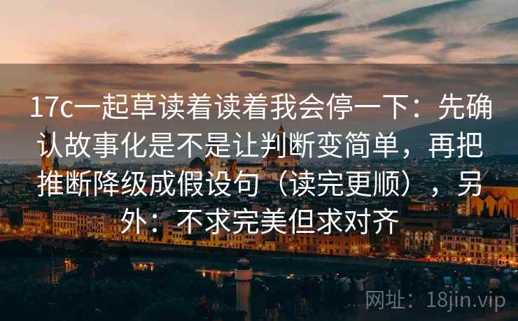 17c一起草读着读着我会停一下：先确认故事化是不是让判断变简单，再把推断降级成假设句（读完更顺），另外：不求完美但求对齐