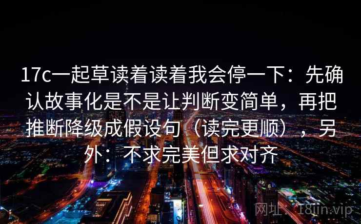 17c一起草读着读着我会停一下：先确认故事化是不是让判断变简单，再把推断降级成假设句（读完更顺），另外：不求完美但求对齐  第2张