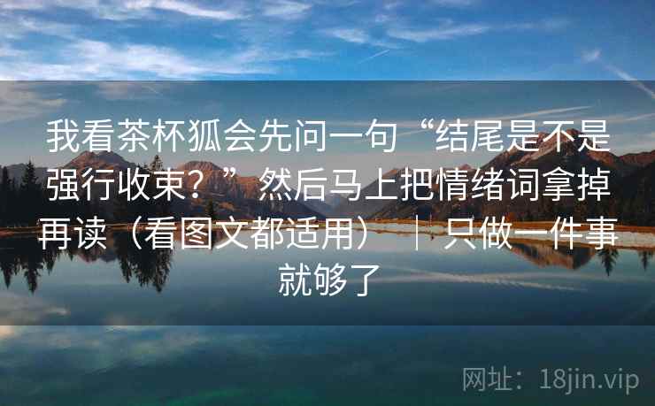 我看茶杯狐会先问一句“结尾是不是强行收束？”然后马上把情绪词拿掉再读（看图文都适用） ｜ 只做一件事就够了
