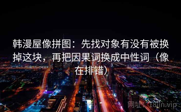韩漫屋像拼图：先找对象有没有被换掉这块，再把因果词换成中性词（像在排错）