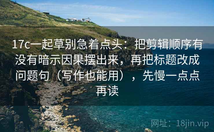 17c一起草别急着点头：把剪辑顺序有没有暗示因果摆出来，再把标题改成问题句（写作也能用），先慢一点点再读