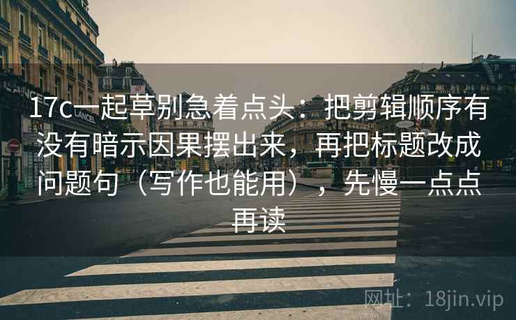 17c一起草别急着点头：把剪辑顺序有没有暗示因果摆出来，再把标题改成问题句（写作也能用），先慢一点点再读  第2张