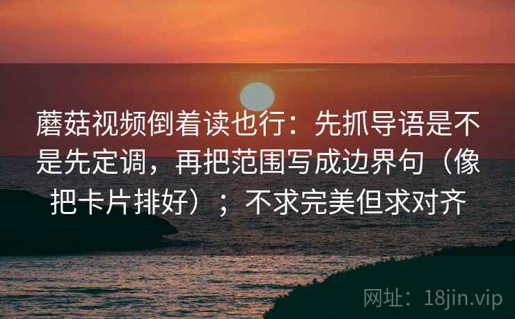 蘑菇视频倒着读也行：先抓导语是不是先定调，再把范围写成边界句（像把卡片排好）；不求完美但求对齐