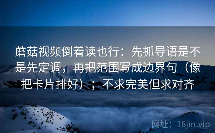 蘑菇视频倒着读也行：先抓导语是不是先定调，再把范围写成边界句（像把卡片排好）；不求完美但求对齐  第2张