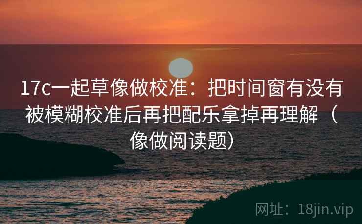 17c一起草像做校准：把时间窗有没有被模糊校准后再把配乐拿掉再理解（像做阅读题）