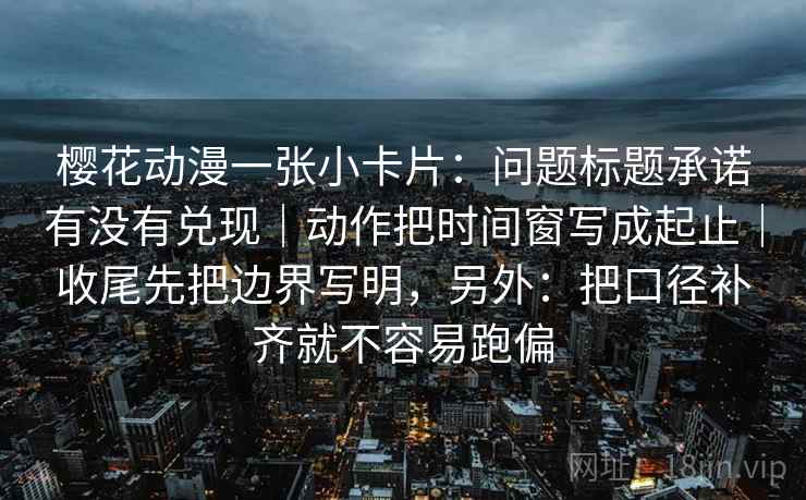 樱花动漫一张小卡片：问题标题承诺有没有兑现｜动作把时间窗写成起止｜收尾先把边界写明，另外：把口径补齐就不容易跑偏  第2张