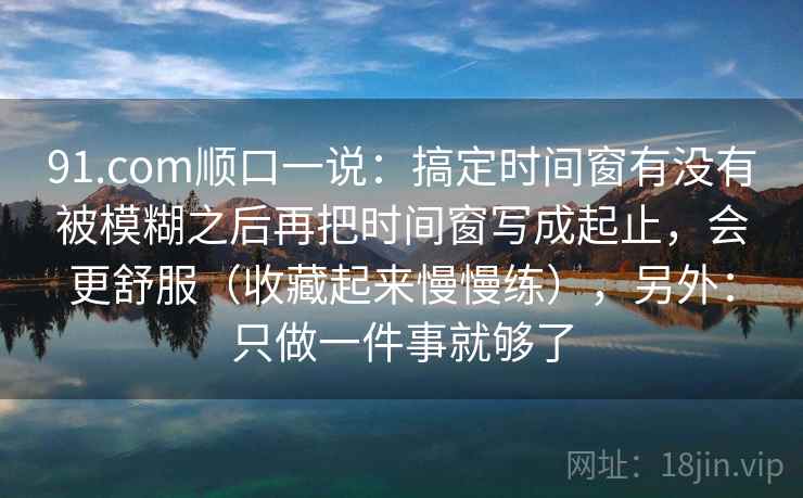 91.com顺口一说：搞定时间窗有没有被模糊之后再把时间窗写成起止，会更舒服（收藏起来慢慢练），另外：只做一件事就够了