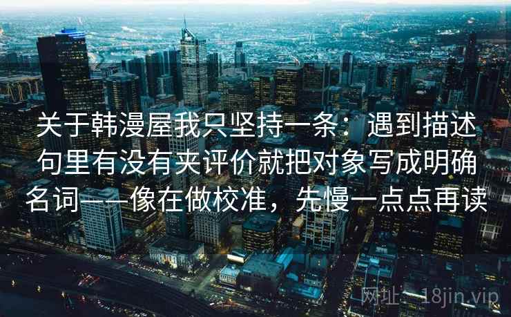 关于韩漫屋我只坚持一条：遇到描述句里有没有夹评价就把对象写成明确名词——像在做校准，先慢一点点再读